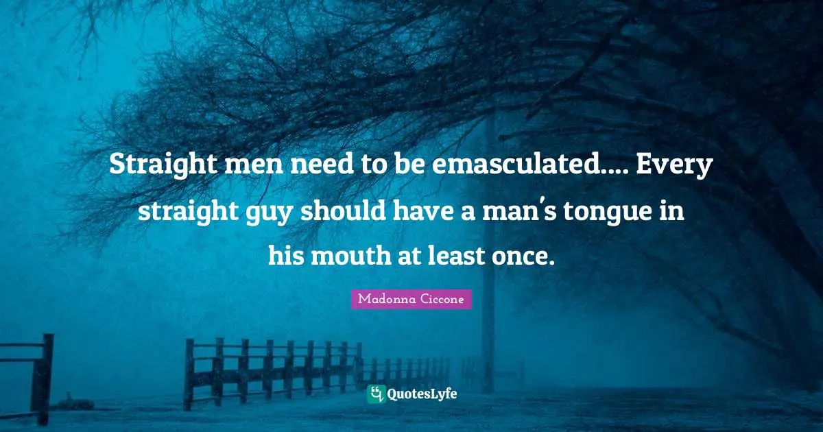 Straight men need to be emasculated.... Every straight guy should have a man's tongue in his mouth at least once.