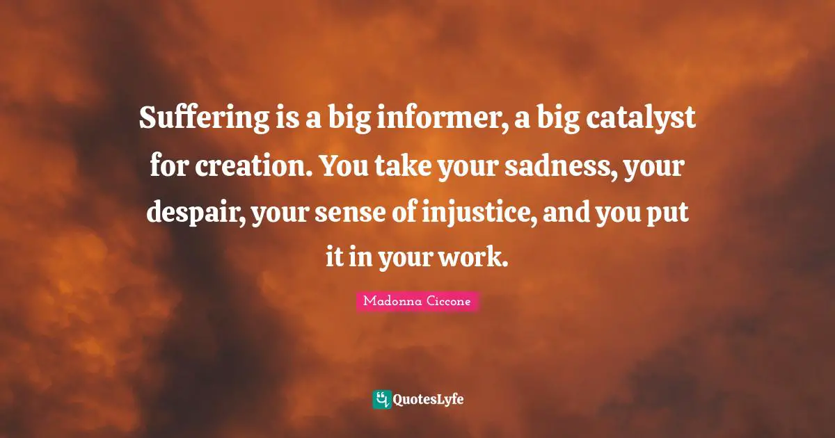 Suffering is a big informer, a big catalyst for creation. You take your sadness, your despair, your sense of injustice, and you put it in your work.