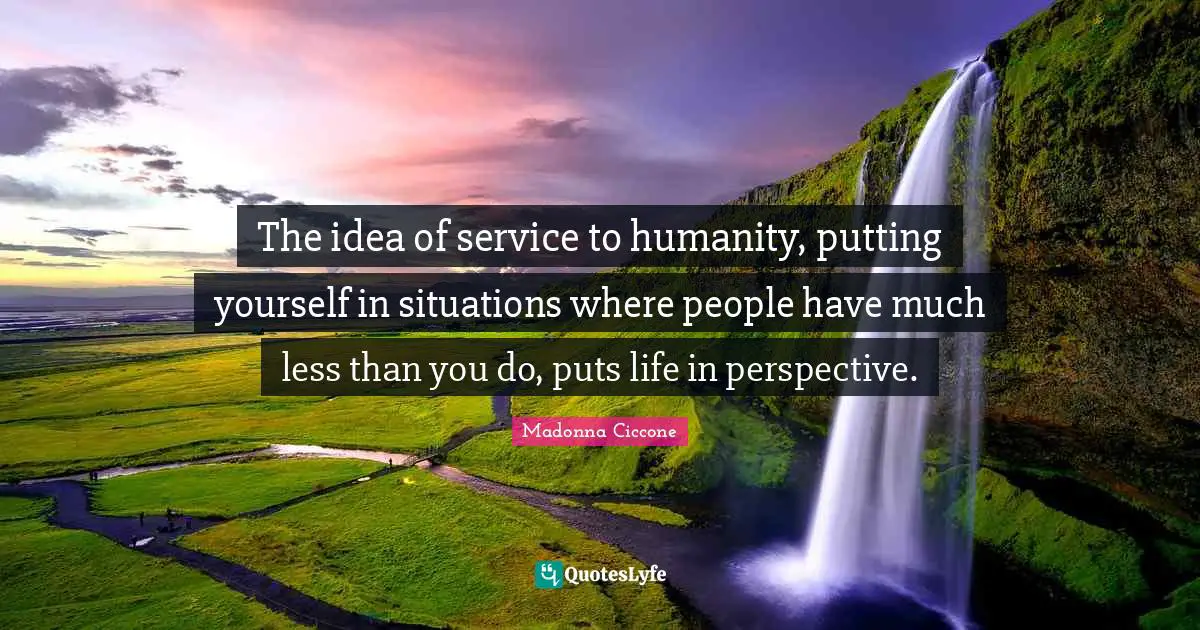 The idea of service to humanity, putting yourself in situations where people have much less than you do, puts life in perspective.