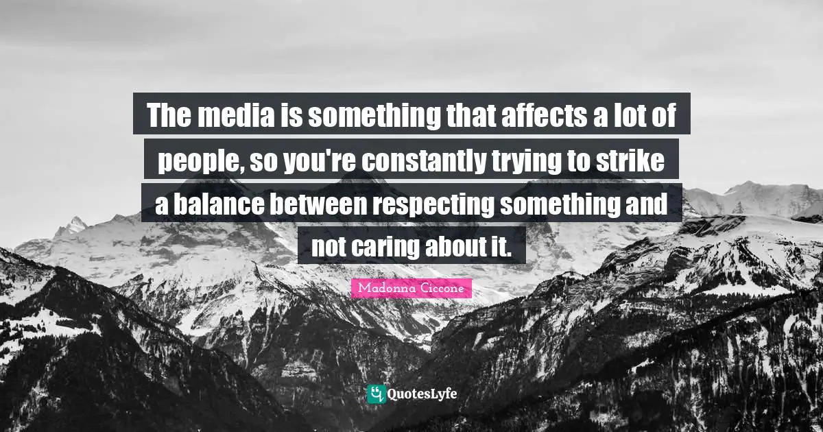 The media is something that affects a lot of people, so you're constantly trying to strike a balance between respecting something and not caring about it.
