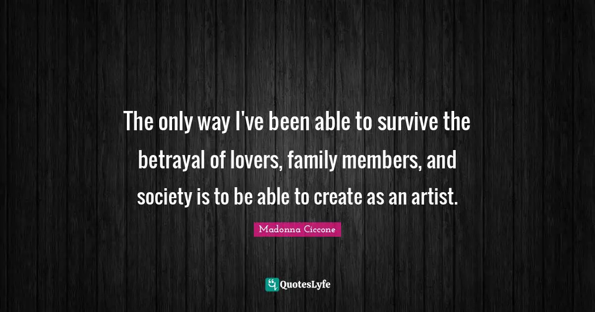 The only way I've been able to survive the betrayal of lovers, family members, and society is to be able to create as an artist.