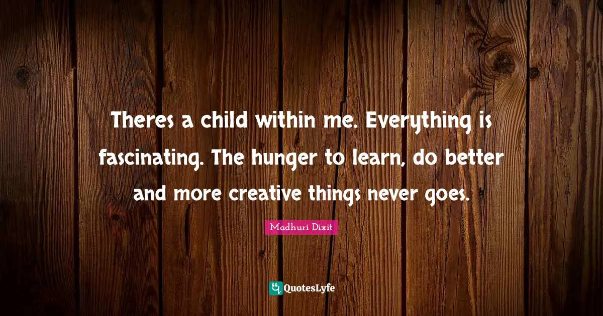 Theres a child within me. Everything is fascinating. The hunger to learn, do better and more creative things never goes.