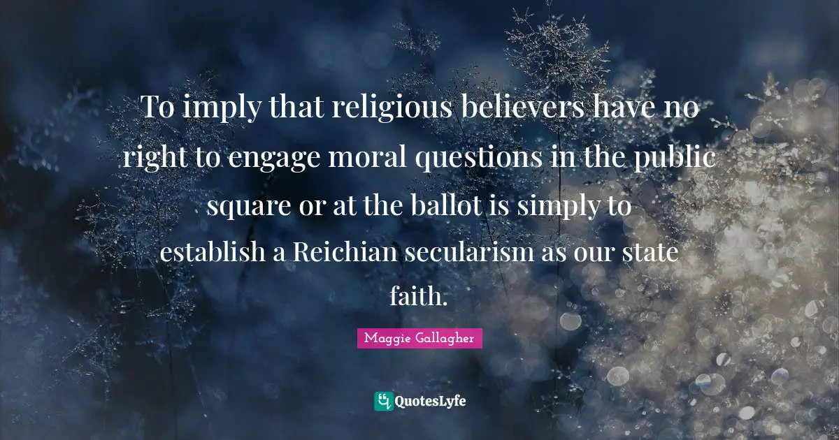 To imply that religious believers have no right to engage moral questions in the public square or at the ballot is simply to establish a Reichian secularism as our state faith.