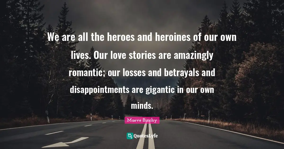 We are all the heroes and heroines of our own lives. Our love stories are amazingly romantic; our losses and betrayals and disappointments are gigantic in our own minds.