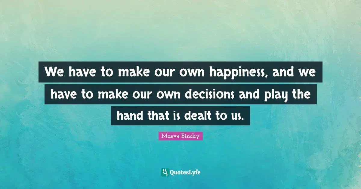 We have to make our own happiness, and we have to make our own decisions and play the hand that is dealt to us.
