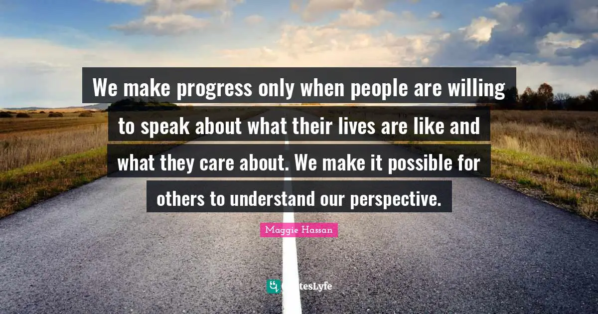 We make progress only when people are willing to speak about what their lives are like and what they care about. We make it possible for others to understand our perspective.