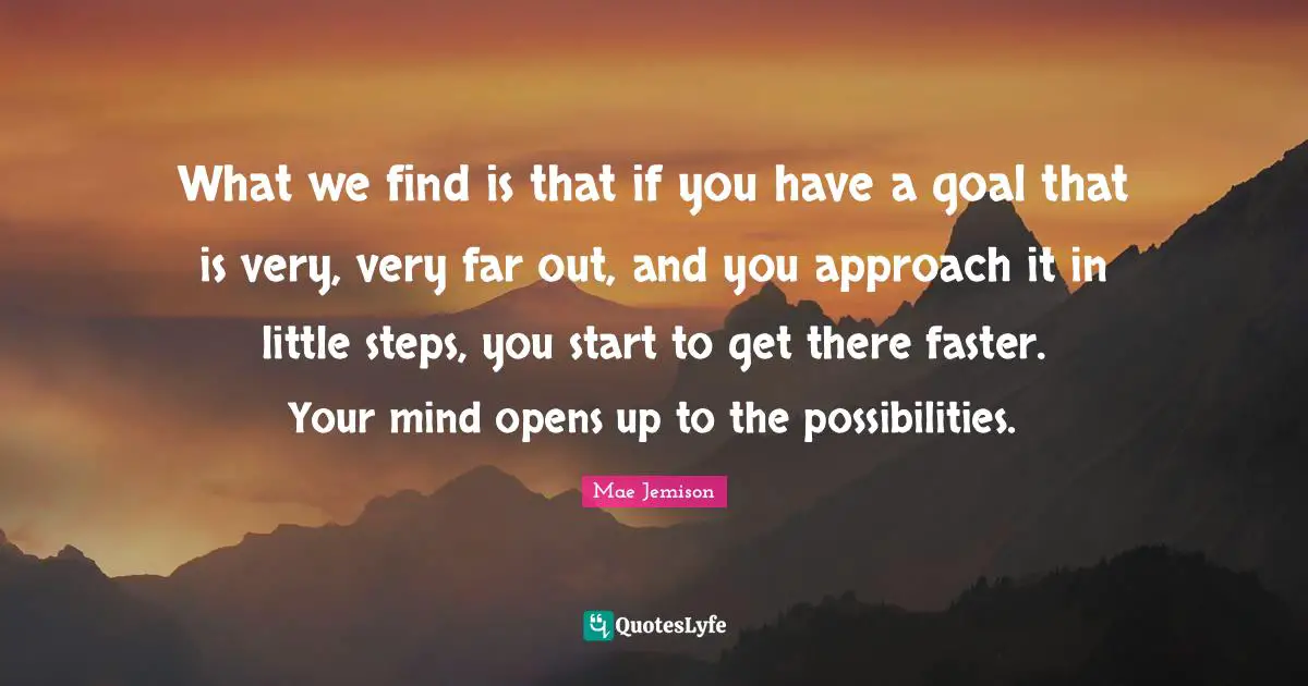 Faster Quotes: "What we find is that if you have a goal that is very, very far out, and you approach it in little steps, you start to get there faster. Your mind opens up to the possibilities."
