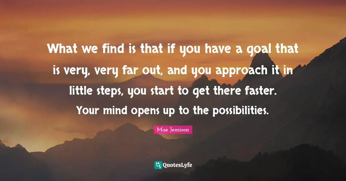 Mae Jemison Quotes: What we find is that if you have a goal that is very, very far out, and you approach it in little steps, you start to get there faster. Your mind opens up to the possibilities.