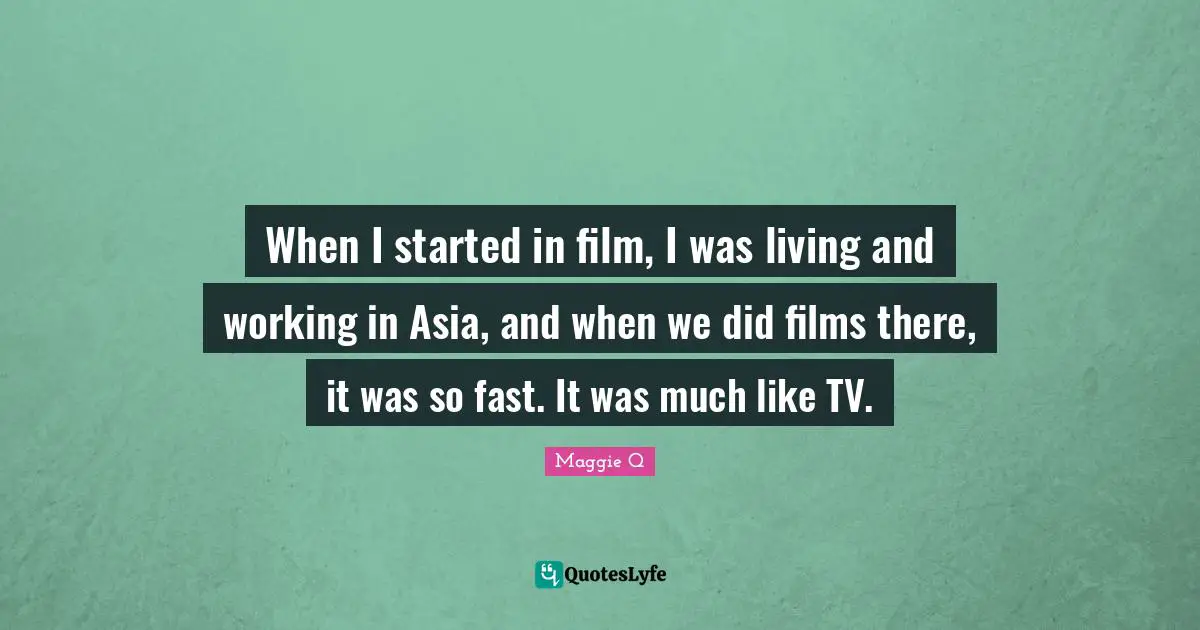 When I started in film, I was living and working in Asia, and when we did films there, it was so fast. It was much like TV.
