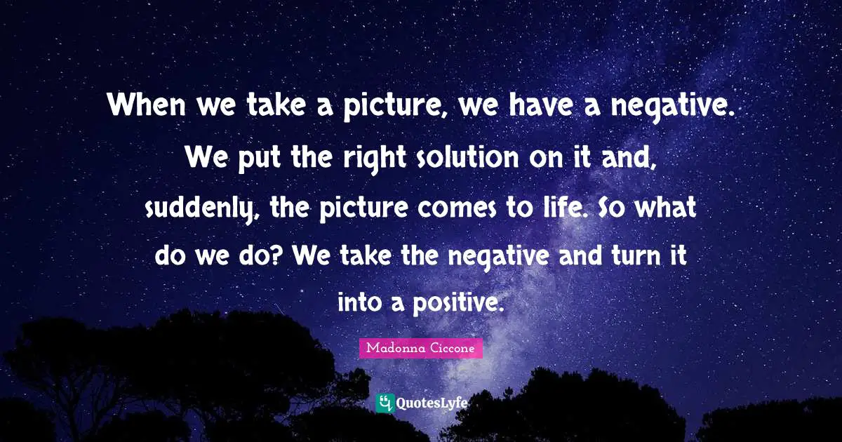 When we take a picture, we have a negative. We put the right solution on it and, suddenly, the picture comes to life. So what do we do? We take the negative and turn it into a positive.
