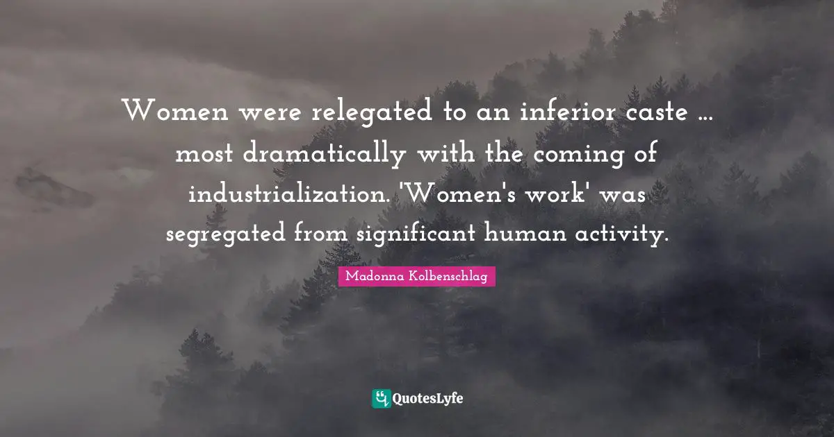 Women were relegated to an inferior caste ... most dramatically with the coming of industrialization. 'Women's work' was segregated from significant human activity.