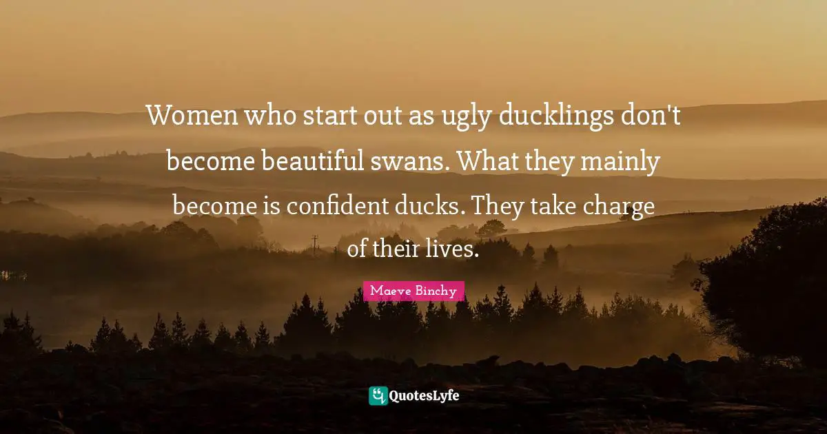 Women who start out as ugly ducklings don't become beautiful swans. What they mainly become is confident ducks. They take charge of their lives.