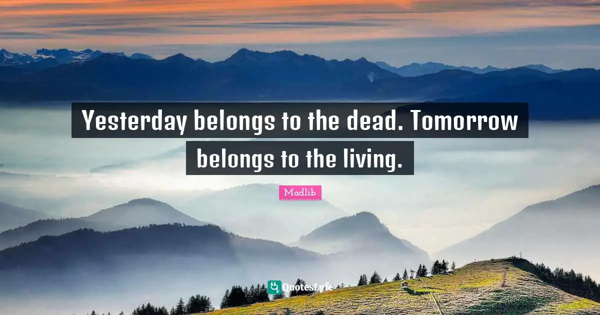 Yesterday belongs to the dead. Tomorrow belongs to the living.