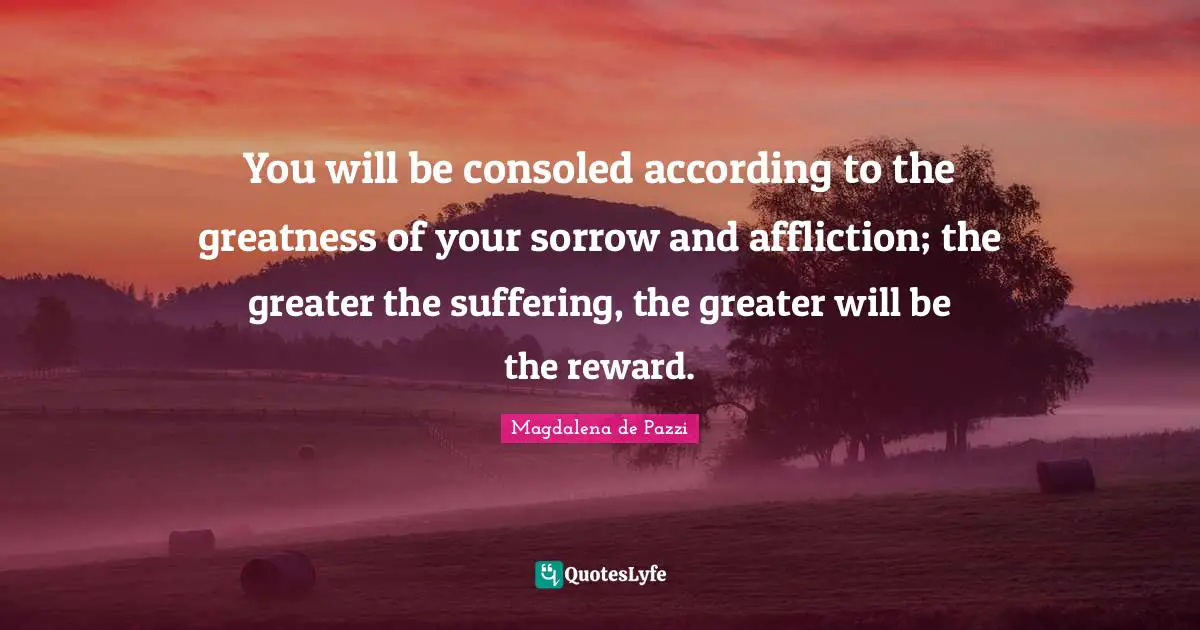 You will be consoled according to the greatness of your sorrow and affliction; the greater the suffering, the greater will be the reward.