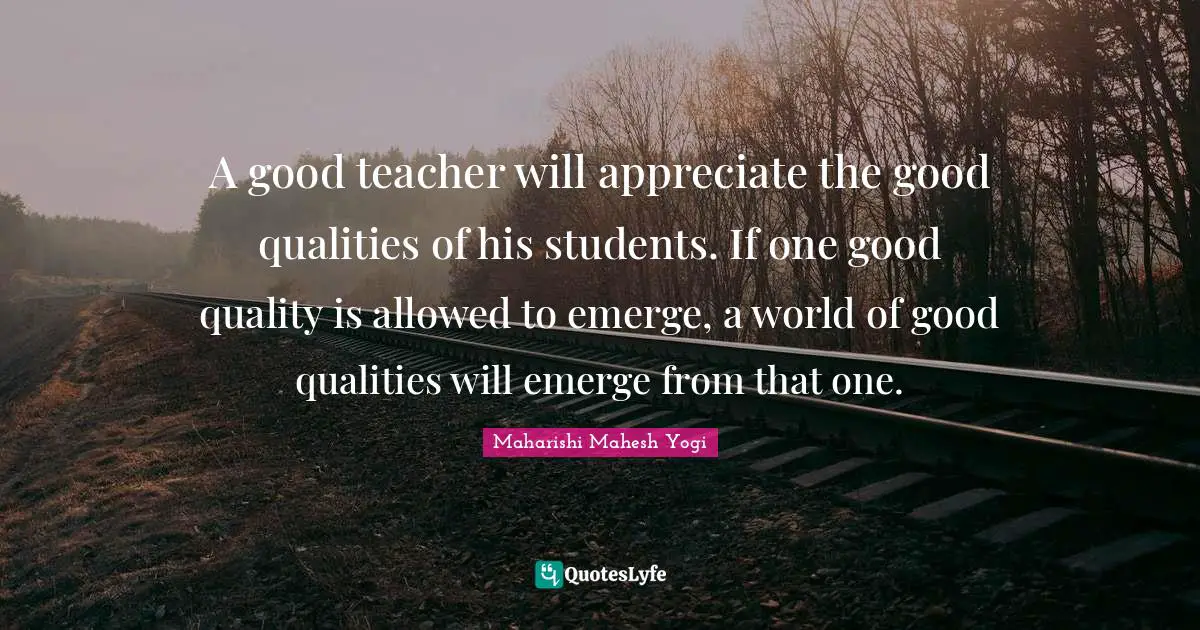 A good teacher will appreciate the good qualities of his students. If one good quality is allowed to emerge, a world of good qualities will emerge from that one.
