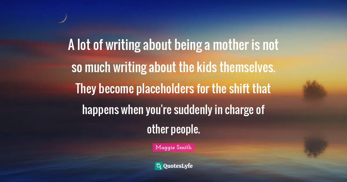 Maggie Smith Quotes: "A lot of writing about being a mother is not so much writing about the kids themselves. They become placeholders for the shift that happens when you're suddenly in charge of other people."