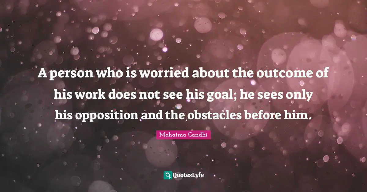 A person who is worried about the outcome of his work does not see his goal; he sees only his opposition and the obstacles before him.