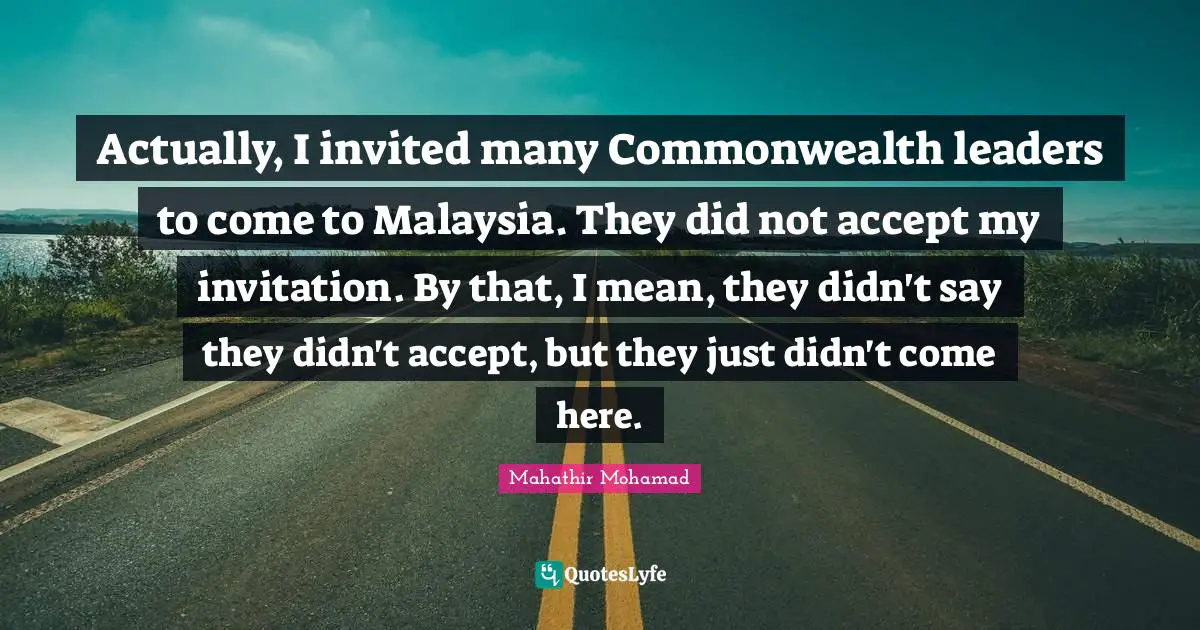 Actually, I invited many Commonwealth leaders to come to Malaysia. They did not accept my invitation. By that, I mean, they didn't say they didn't accept, but they just didn't come here.