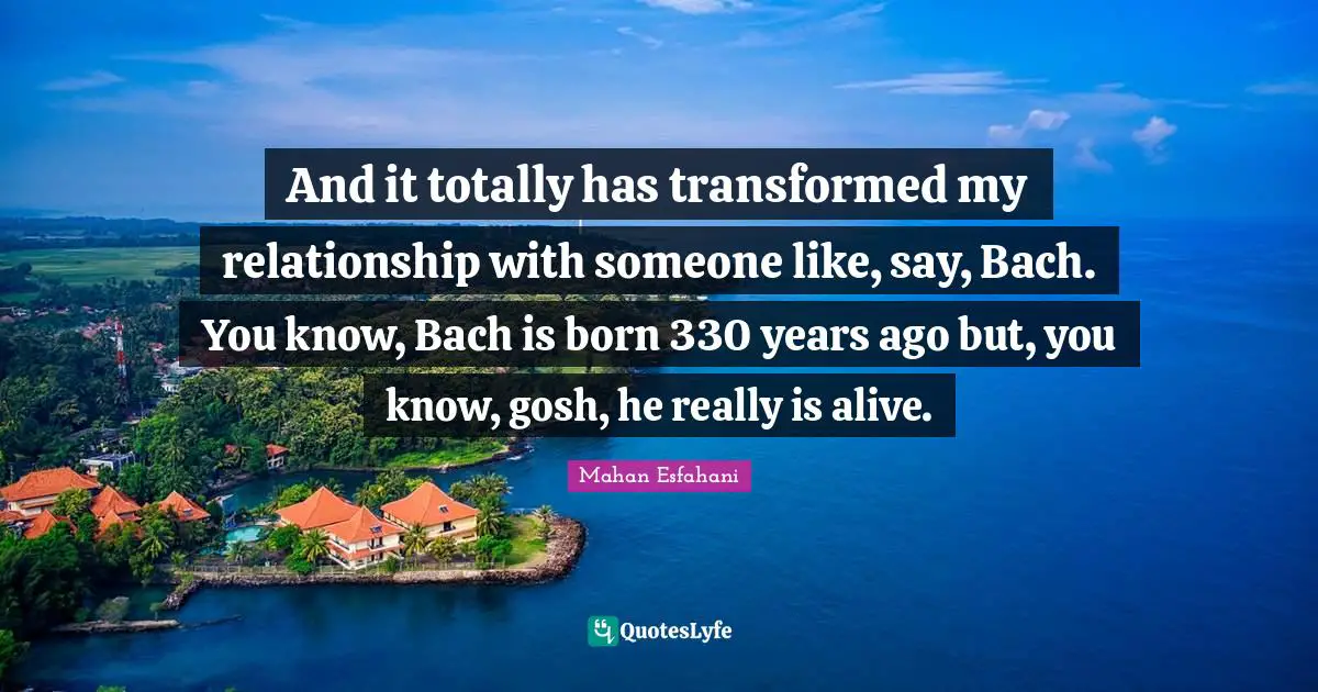 And it totally has transformed my relationship with someone like, say, Bach. You know, Bach is born 330 years ago but, you know, gosh, he really is alive.
