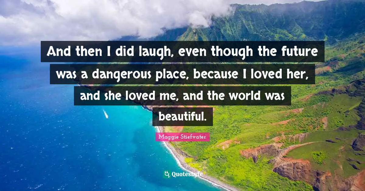 And then I did laugh, even though the future was a dangerous place, because I loved her, and she loved me, and the world was beautiful.