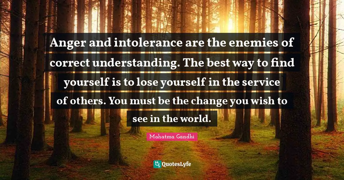 Anger and intolerance are the enemies of correct understanding. The best way to find yourself is to lose yourself in the service of others. You must be the change you wish to see in the world.