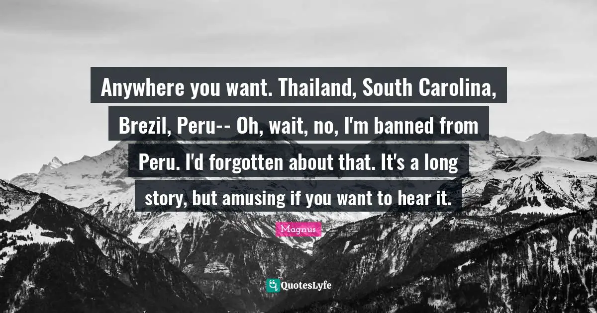 Thailand Quotes: "Anywhere you want. Thailand, South Carolina, Brezil, Peru-- Oh, wait, no, I'm banned from Peru. I'd forgotten about that. It's a long story, but amusing if you want to hear it."