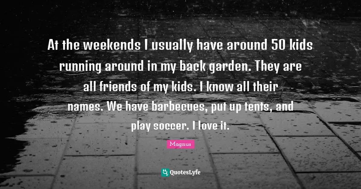 At the weekends I usually have around 50 kids running around in my back garden. They are all friends of my kids. I know all their names. We have barbecues, put up tents, and play soccer. I love it.