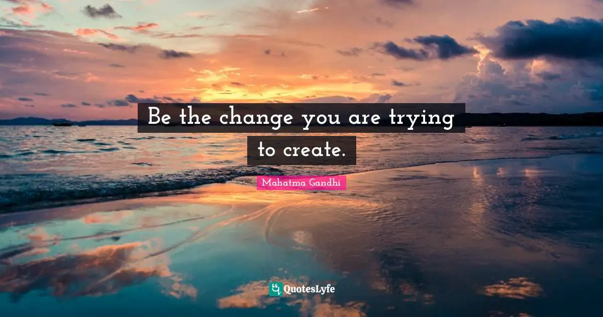 Be the change you are trying to create.