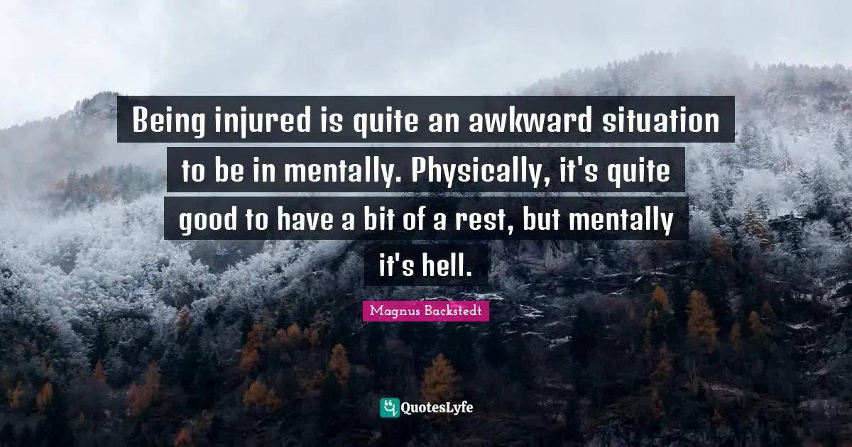 Being injured is quite an awkward situation to be in mentally. Physically, it's quite good to have a bit of a rest, but mentally it's hell.