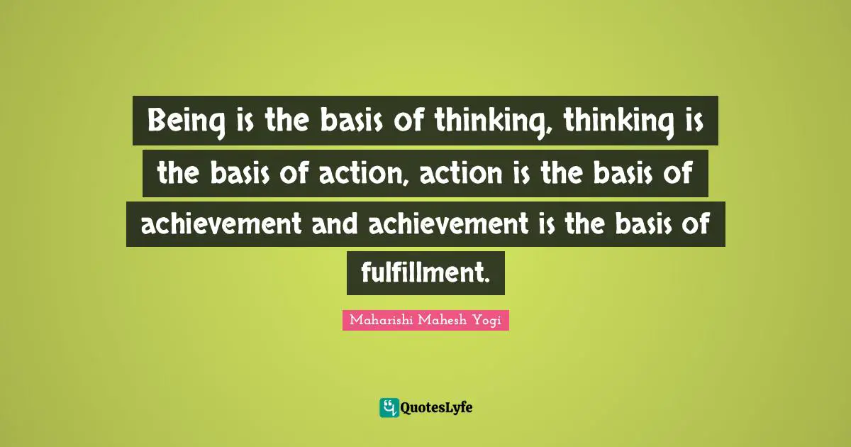 Being is the basis of thinking, thinking is the basis of action, action is the basis of achievement and achievement is the basis of fulfillment.