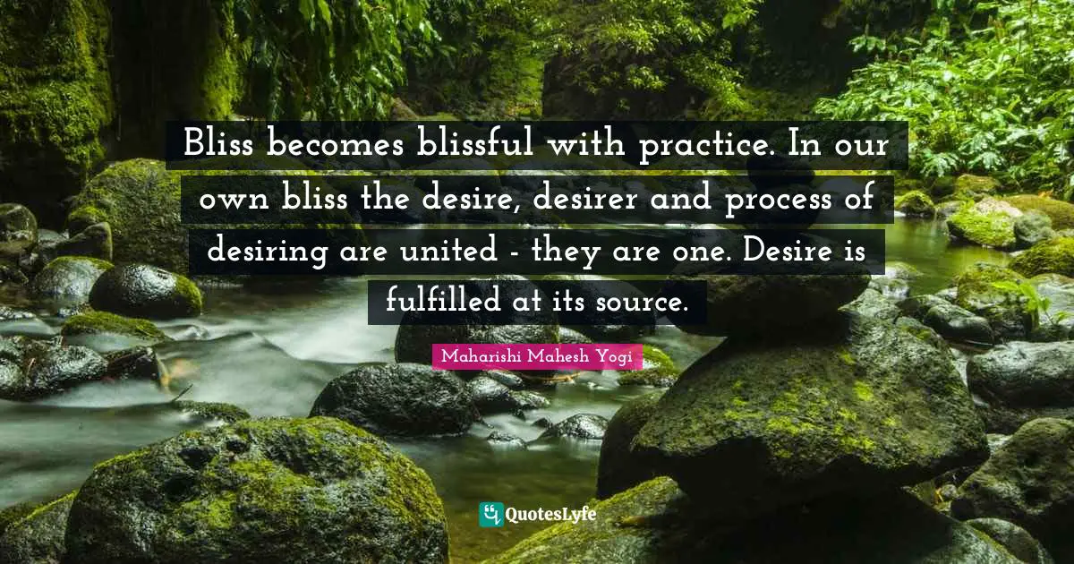 Bliss becomes blissful with practice. In our own bliss the desire, desirer and process of desiring are united - they are one. Desire is fulfilled at its source.