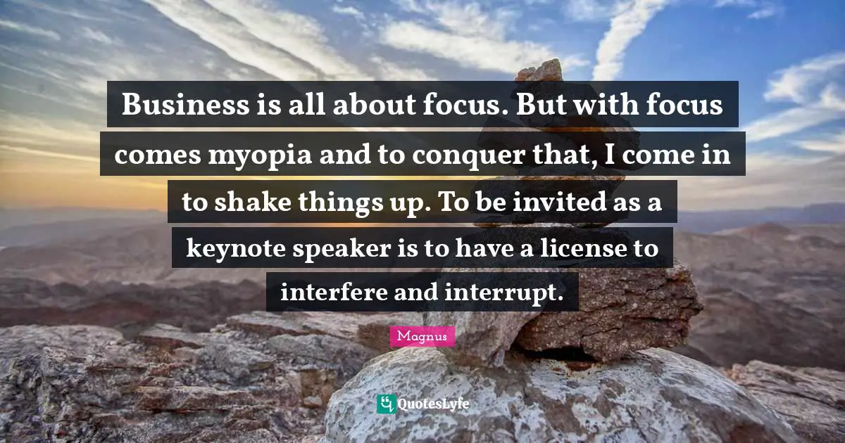Invited Quotes: "Business is all about focus. But with focus comes myopia and to conquer that, I come in to shake things up. To be invited as a keynote speaker is to have a license to interfere and interrupt."