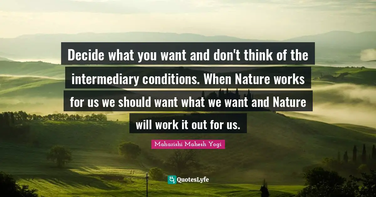 Maharishi Mahesh Yogi Quotes: "Decide what you want and don't think of the intermediary conditions. When Nature works for us we should want what we want and Nature will work it out for us."