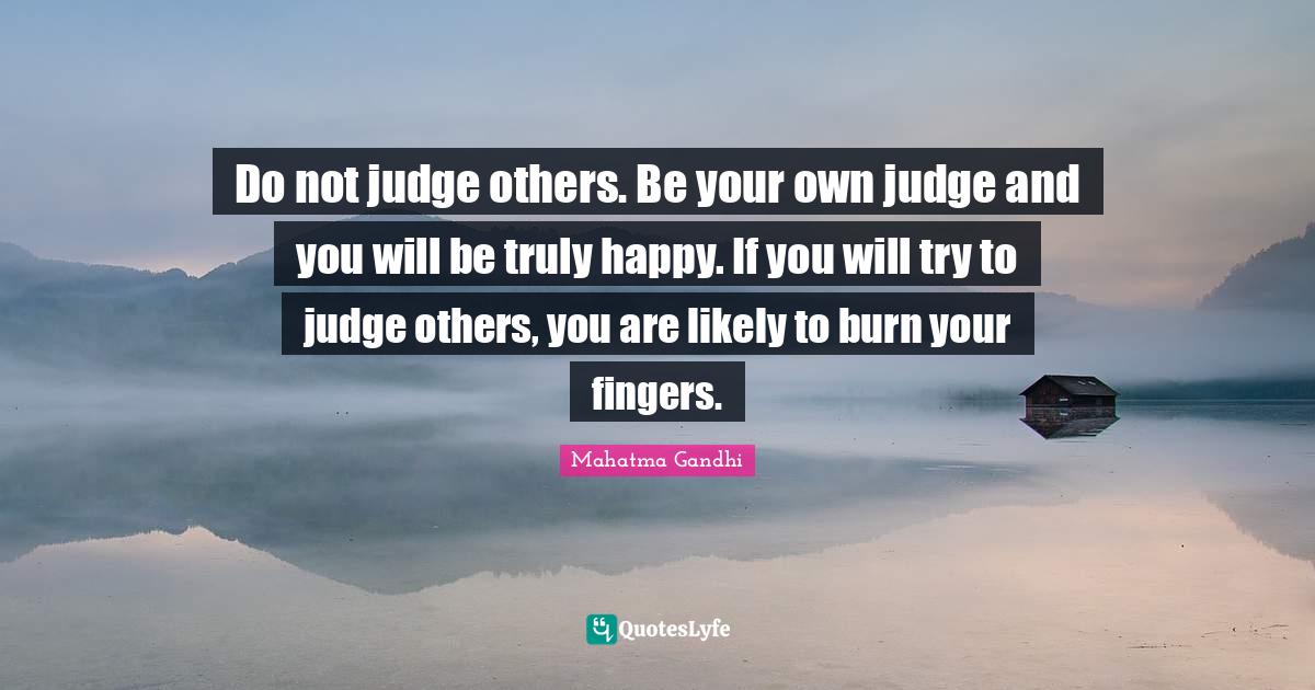 Do not judge others. Be your own judge and you will be truly happy. If