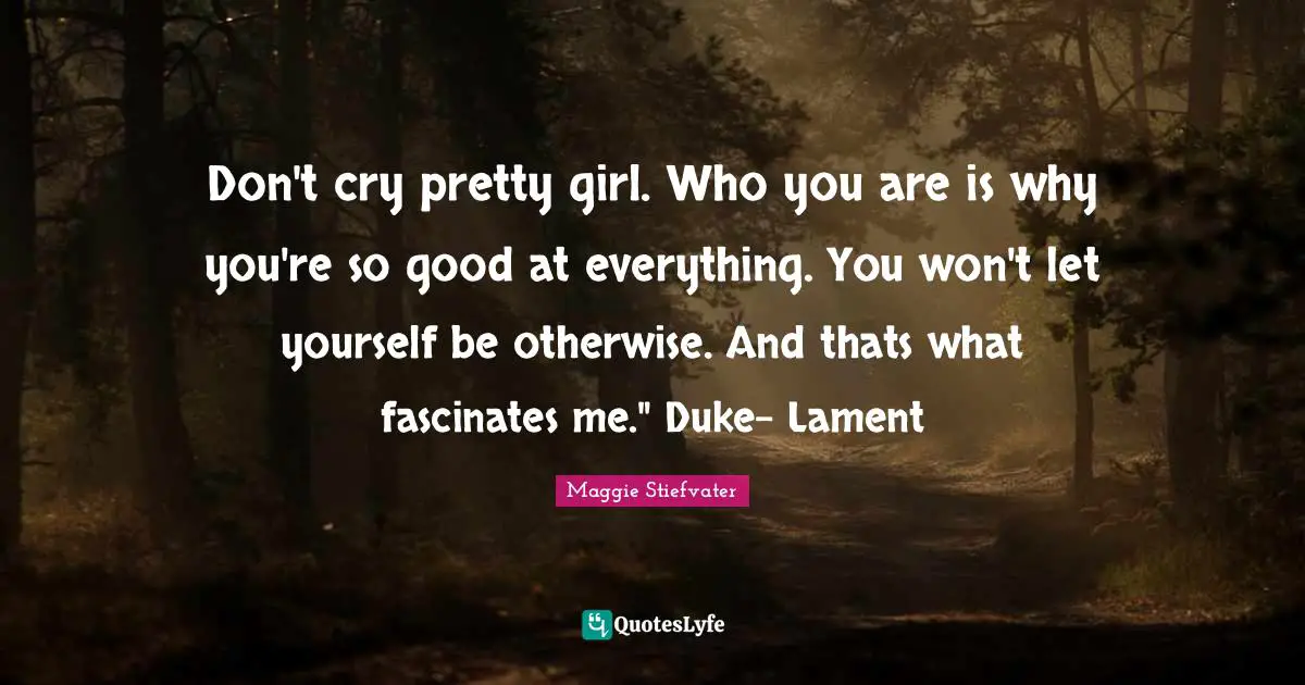 Don't cry pretty girl. Who you are is why you're so good at everything. You won't let yourself be otherwise. And thats what fascinates me." Duke- Lament