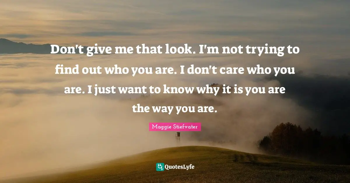 Don't give me that look. I'm not trying to find out who you are. I don't care who you are. I just want to know why it is you are the way you are.