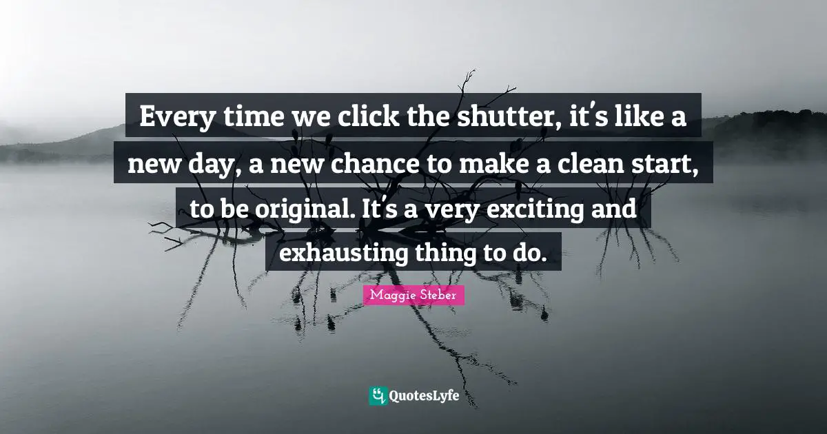 Every time we click the shutter, it's like a new day, a new chance to make a clean start, to be original. It's a very exciting and exhausting thing to do.