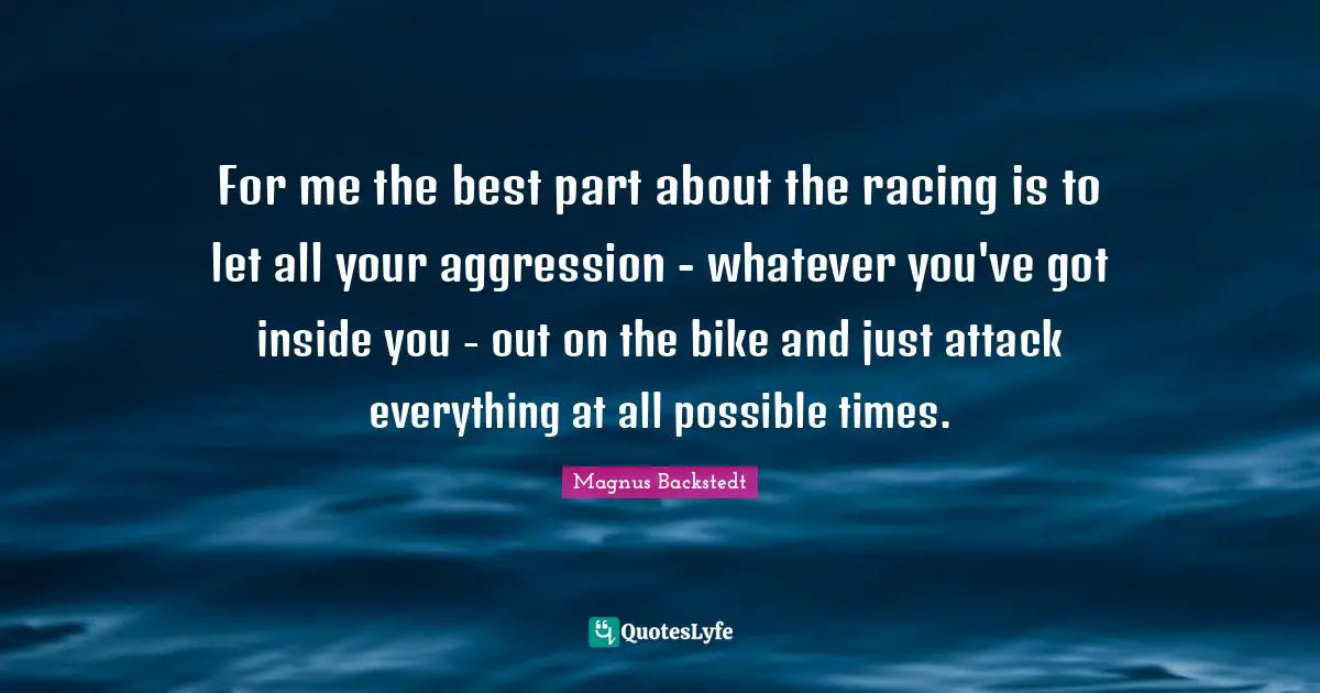For me the best part about the racing is to let all your aggression - whatever you've got inside you - out on the bike and just attack everything at all possible times.