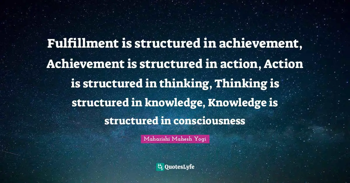 Maharishi Mahesh Yogi Quotes: "Fulfillment is structured in achievement, Achievement is structured in action, Action is structured in thinking, Thinking is structured in knowledge, Knowledge is structured in consciousness"