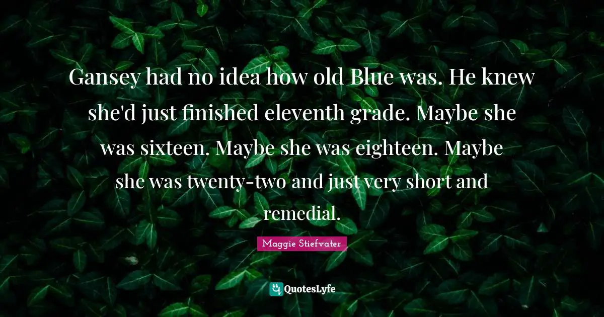 Gansey had no idea how old Blue was. He knew she'd just finished eleventh grade. Maybe she was sixteen. Maybe she was eighteen. Maybe she was twenty-two and just very short and remedial.
