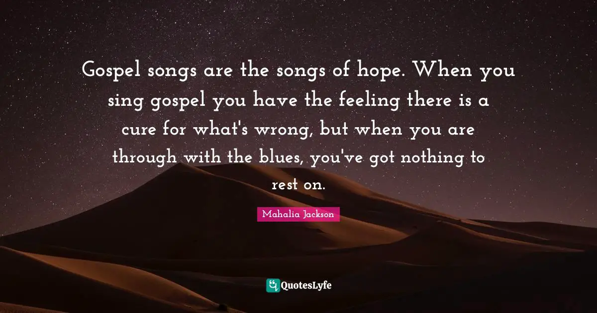 Gospel songs are the songs of hope. When you sing gospel you have the feeling there is a cure for what's wrong, but when you are through with the blues, you've got nothing to rest on.