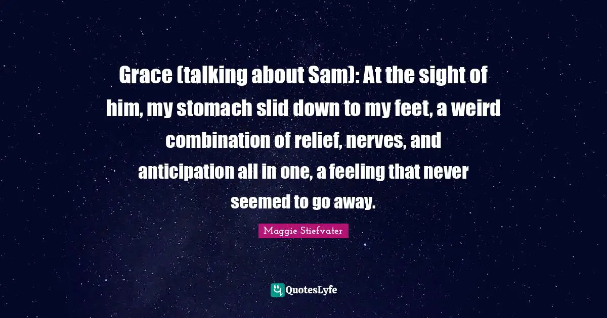 Grace (talking about Sam): At the sight of him, my stomach slid down to my feet, a weird combination of relief, nerves, and anticipation all in one, a feeling that never seemed to go away.