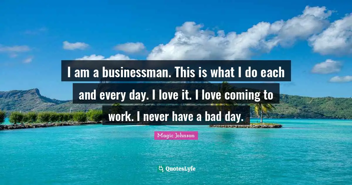 I am a businessman. This is what I do each and every day. I love it. I love coming to work. I never have a bad day.