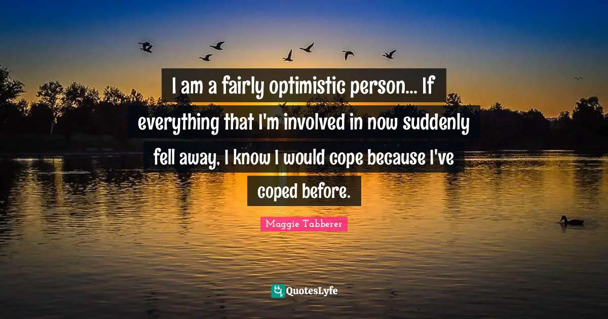 I am a fairly optimistic person... If everything that I'm involved in now suddenly fell away, I know I would cope because I've coped before.