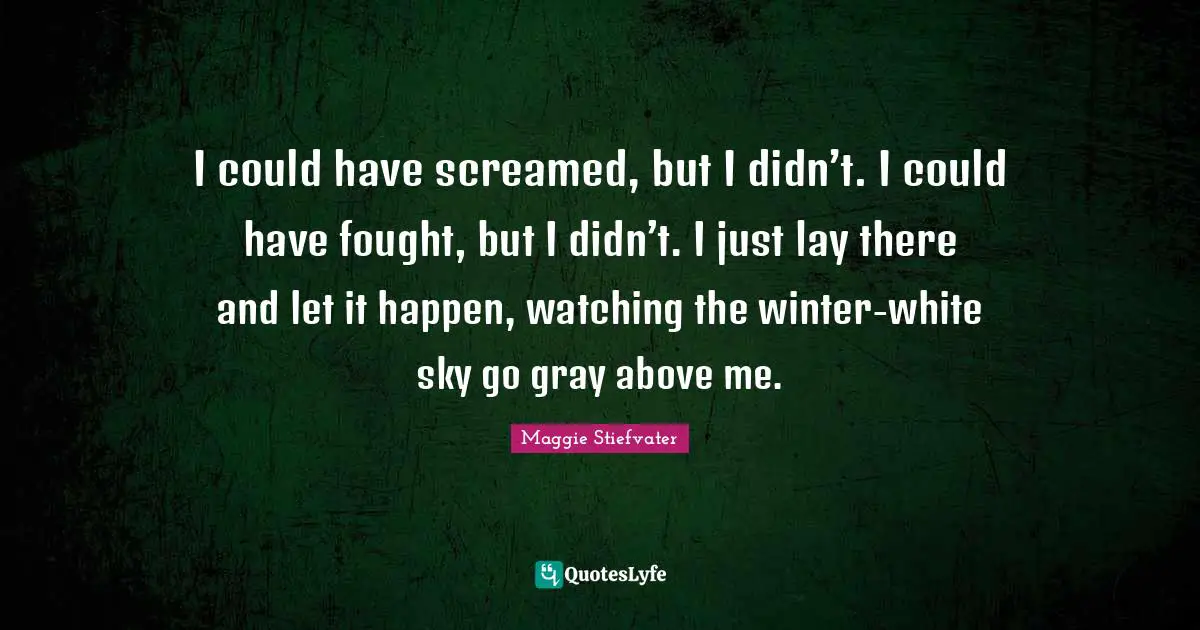 I could have screamed, but I didn’t. I could have fought, but I didn’t. I just lay there and let it happen, watching the winter-white sky go gray above me.