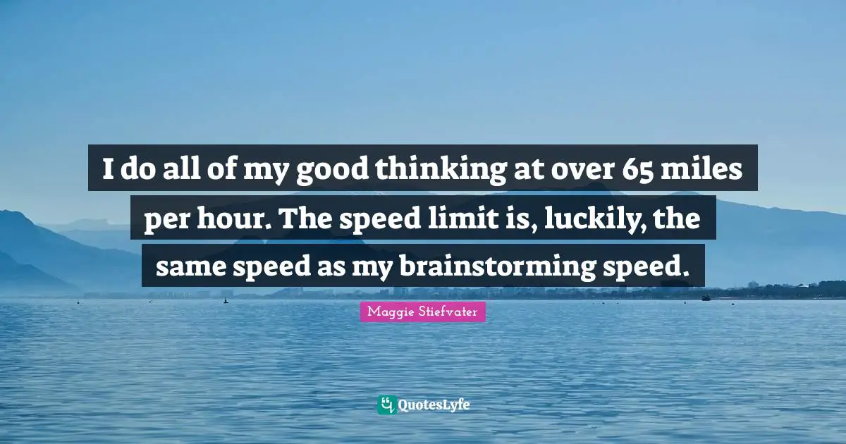 I do all of my good thinking at over 65 miles per hour. The speed limit is, luckily, the same speed as my brainstorming speed.