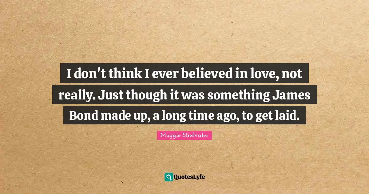 I don't think I ever believed in love, not really. Just though it was something James Bond made up, a long time ago, to get laid.
