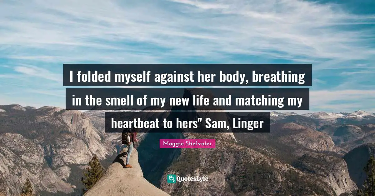 I folded myself against her body, breathing in the smell of my new life and matching my heartbeat to hers" Sam, Linger