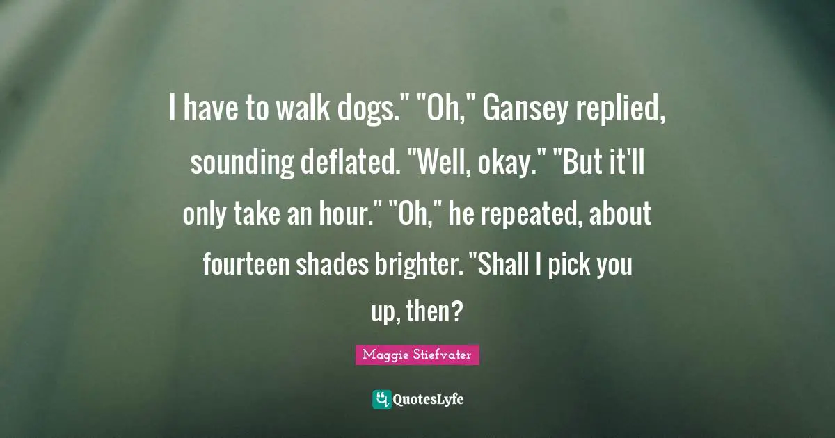 I have to walk dogs." "Oh," Gansey replied, sounding deflated. "Well, okay." "But it'll only take an hour." "Oh," he repeated, about fourteen shades brighter. "Shall I pick you up, then?