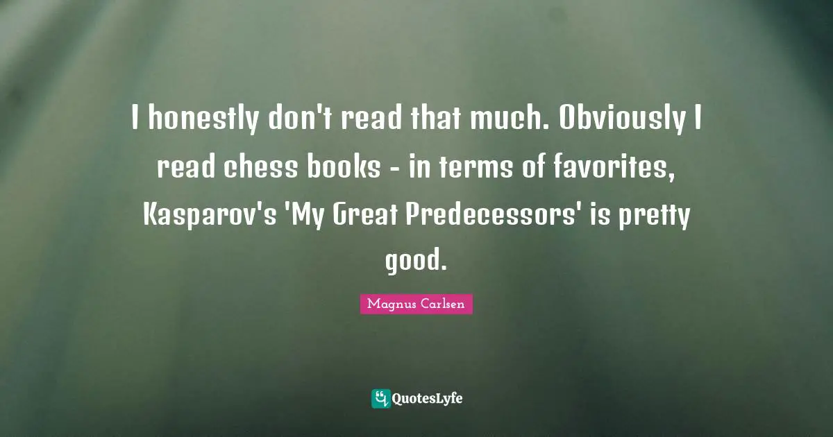 Predecessors Quotes: "I honestly don't read that much. Obviously I read chess books - in terms of favorites, Kasparov's 'My Great Predecessors' is pretty good."